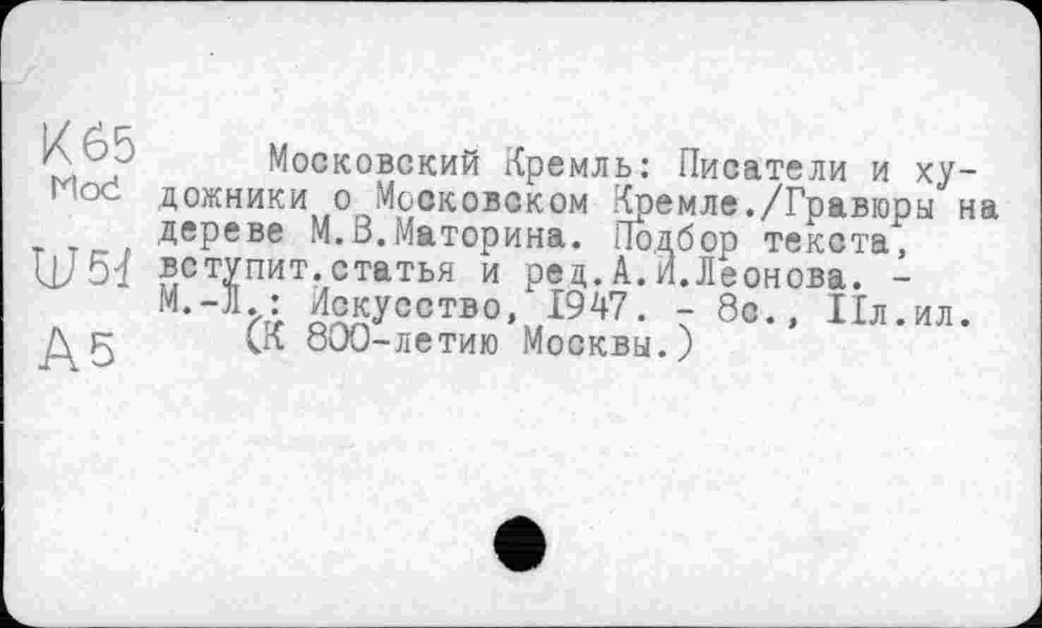 ﻿Московский Кремль: Писатели и ху-^ос дожники о Московском Кремле./Гравюры на , Тг_, ДеРеве М.В.Материна. Подбор текста, Ш51 вступит.статья и ред.А.И.Леонова. -М,Л/4 Искусство, 1947. - 8с., Ил.ил.
Д 5 1К 800-летию Москвы.)